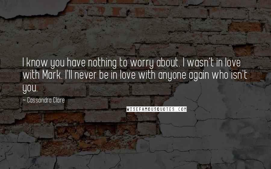 Cassandra Clare Quotes: I know you have nothing to worry about. I wasn't in love with Mark. I'll never be in love with anyone again who isn't you.