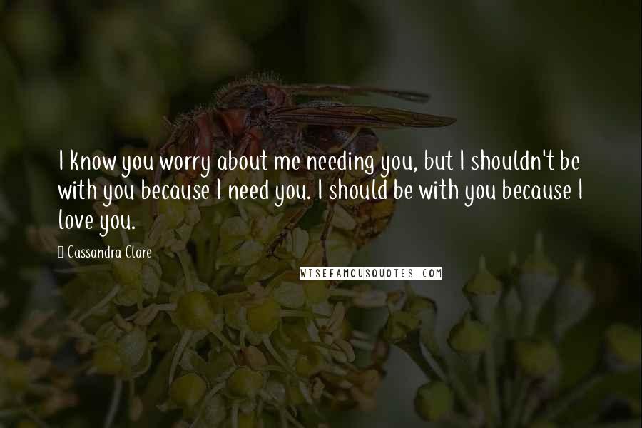 Cassandra Clare Quotes: I know you worry about me needing you, but I shouldn't be with you because I need you. I should be with you because I love you.