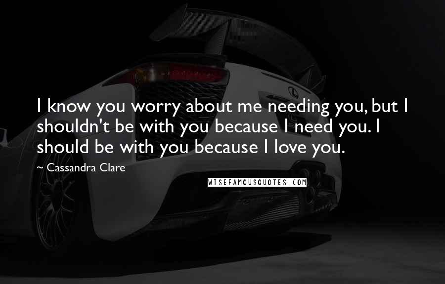 Cassandra Clare Quotes: I know you worry about me needing you, but I shouldn't be with you because I need you. I should be with you because I love you.