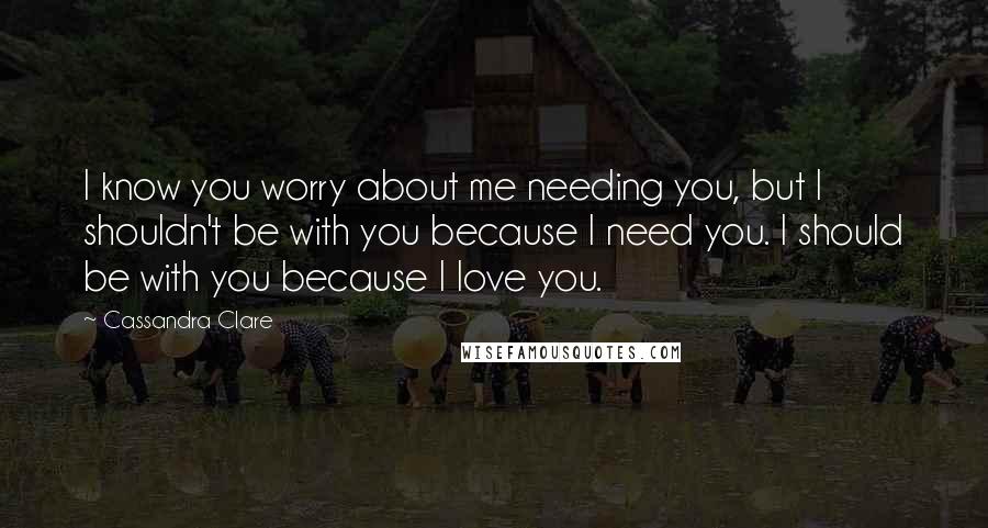 Cassandra Clare Quotes: I know you worry about me needing you, but I shouldn't be with you because I need you. I should be with you because I love you.