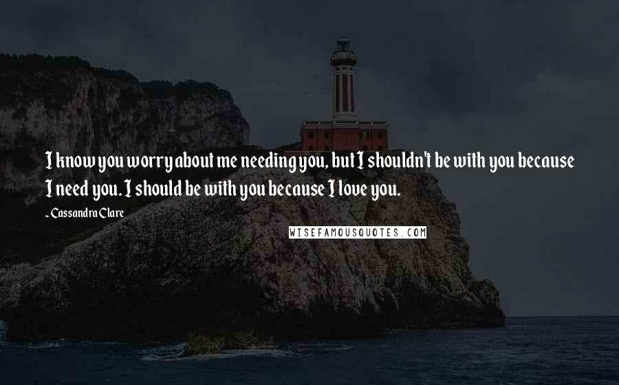 Cassandra Clare Quotes: I know you worry about me needing you, but I shouldn't be with you because I need you. I should be with you because I love you.