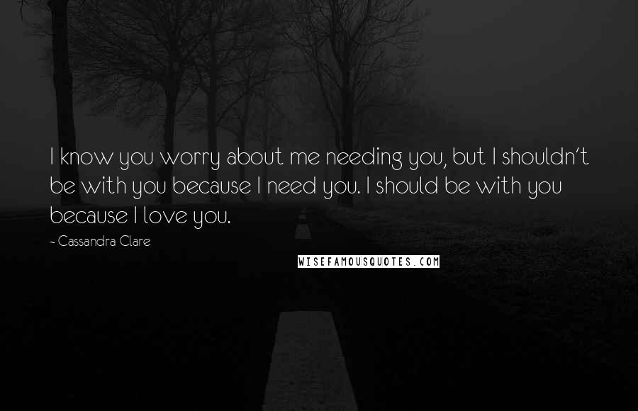 Cassandra Clare Quotes: I know you worry about me needing you, but I shouldn't be with you because I need you. I should be with you because I love you.