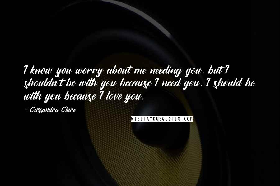 Cassandra Clare Quotes: I know you worry about me needing you, but I shouldn't be with you because I need you. I should be with you because I love you.