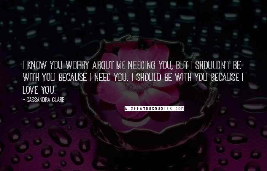 Cassandra Clare Quotes: I know you worry about me needing you, but I shouldn't be with you because I need you. I should be with you because I love you.