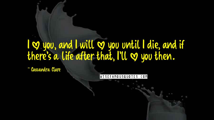 Cassandra Clare Quotes: I love you, and I will love you until I die, and if there's a life after that, I'll love you then.
