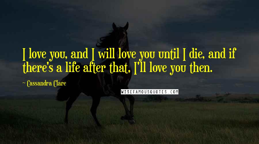 Cassandra Clare Quotes: I love you, and I will love you until I die, and if there's a life after that, I'll love you then.