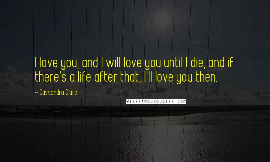 Cassandra Clare Quotes: I love you, and I will love you until I die, and if there's a life after that, I'll love you then.