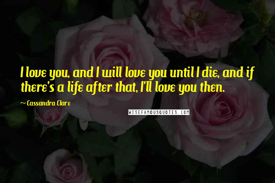 Cassandra Clare Quotes: I love you, and I will love you until I die, and if there's a life after that, I'll love you then.