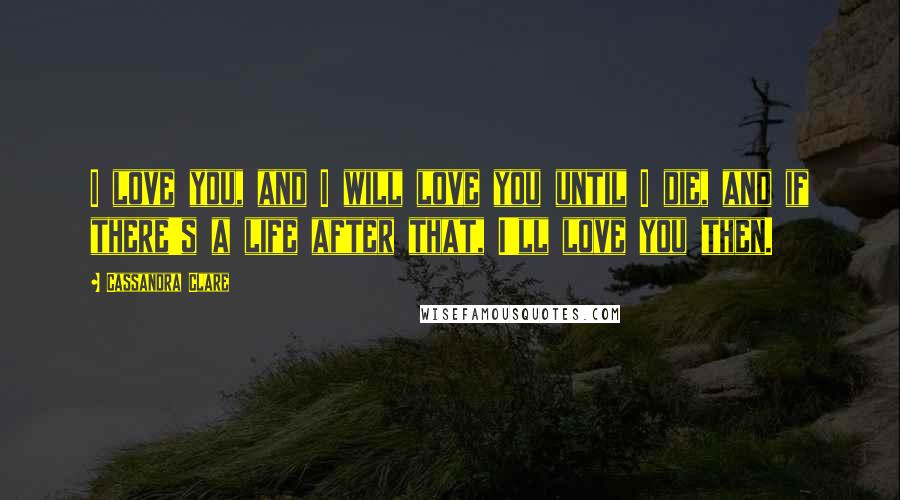 Cassandra Clare Quotes: I love you, and I will love you until I die, and if there's a life after that, I'll love you then.