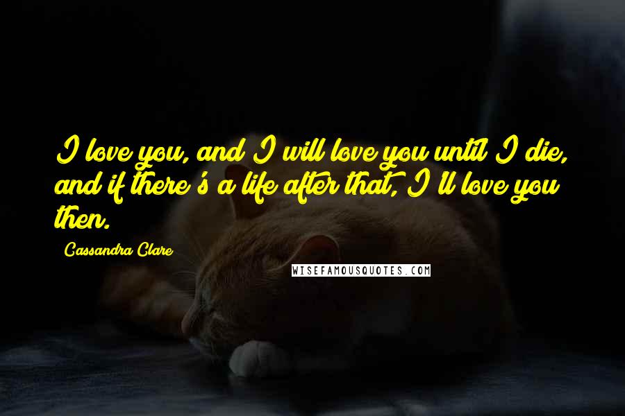 Cassandra Clare Quotes: I love you, and I will love you until I die, and if there's a life after that, I'll love you then.