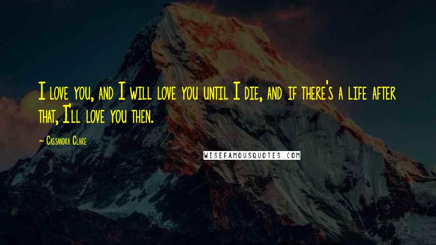 Cassandra Clare Quotes: I love you, and I will love you until I die, and if there's a life after that, I'll love you then.