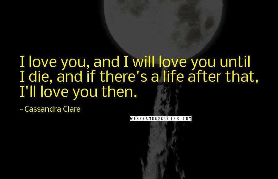 Cassandra Clare Quotes: I love you, and I will love you until I die, and if there's a life after that, I'll love you then.