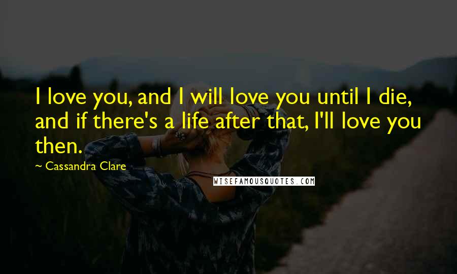 Cassandra Clare Quotes: I love you, and I will love you until I die, and if there's a life after that, I'll love you then.