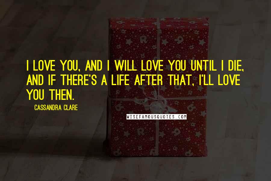 Cassandra Clare Quotes: I love you, and I will love you until I die, and if there's a life after that, I'll love you then.