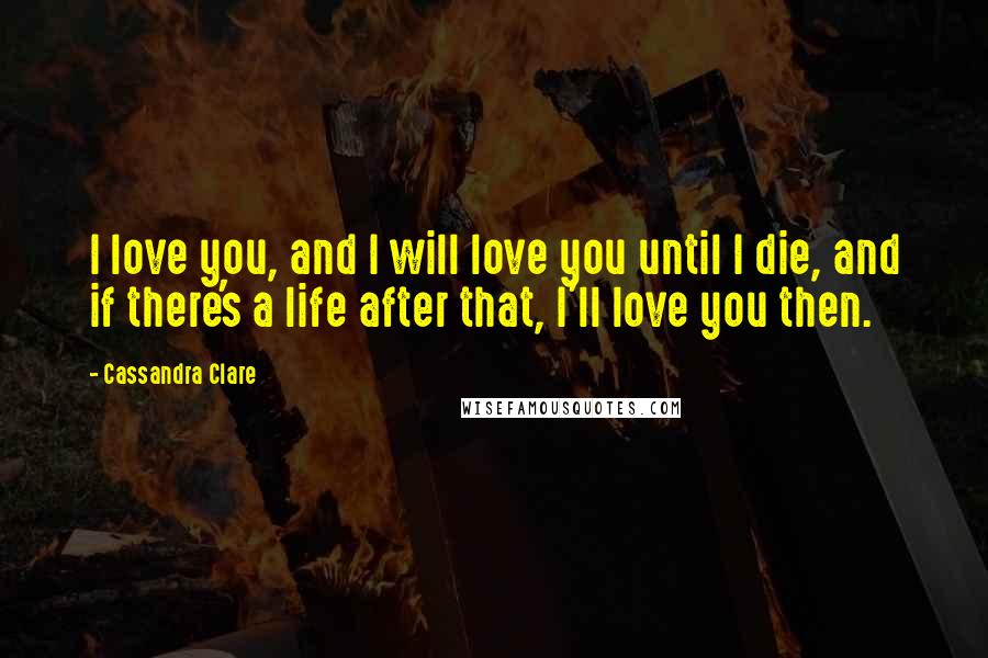 Cassandra Clare Quotes: I love you, and I will love you until I die, and if there's a life after that, I'll love you then.