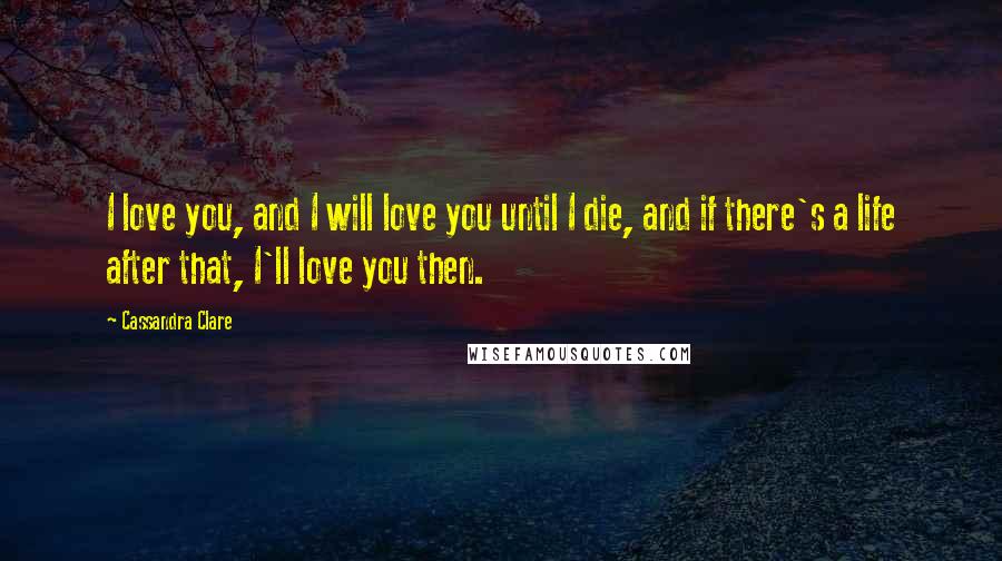 Cassandra Clare Quotes: I love you, and I will love you until I die, and if there's a life after that, I'll love you then.