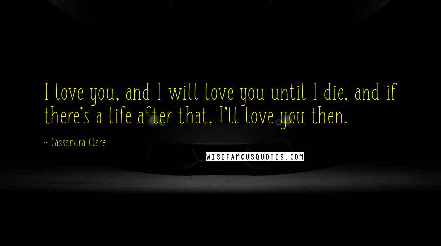 Cassandra Clare Quotes: I love you, and I will love you until I die, and if there's a life after that, I'll love you then.