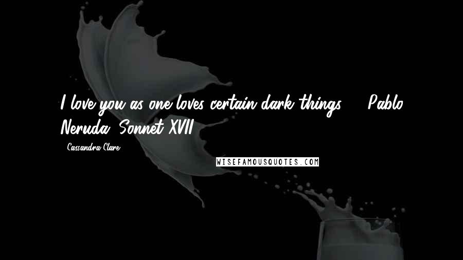 Cassandra Clare Quotes: I love you as one loves certain dark things  - Pablo Neruda, Sonnet XVII