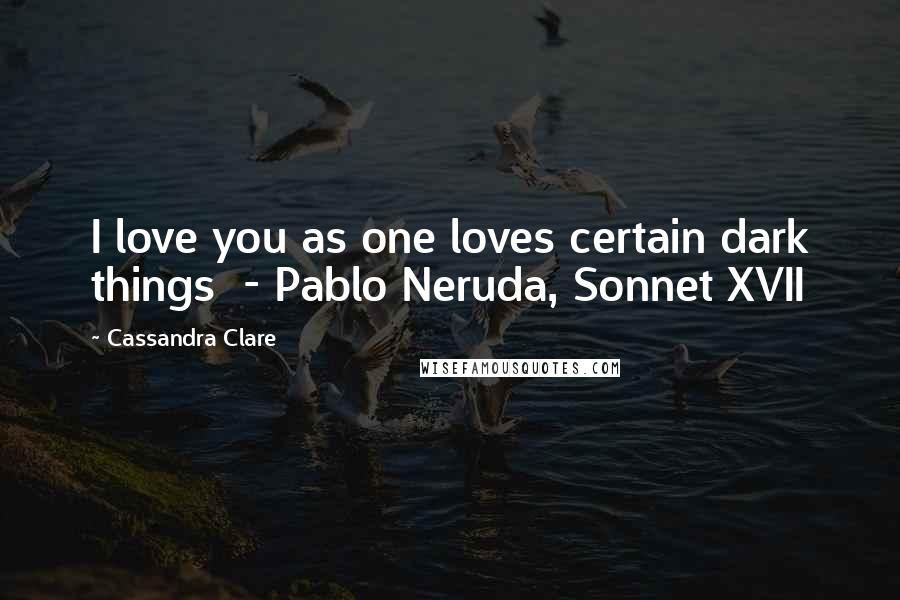 Cassandra Clare Quotes: I love you as one loves certain dark things  - Pablo Neruda, Sonnet XVII