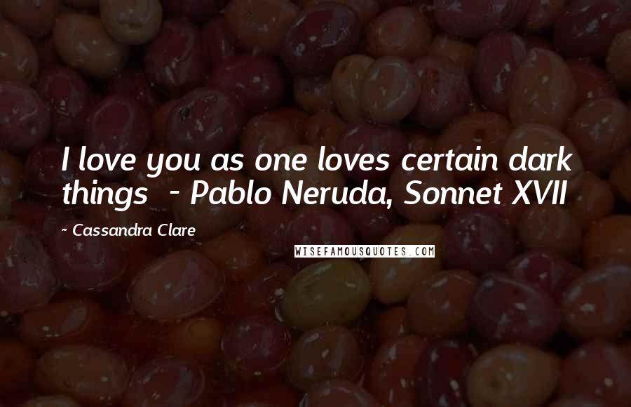 Cassandra Clare Quotes: I love you as one loves certain dark things  - Pablo Neruda, Sonnet XVII