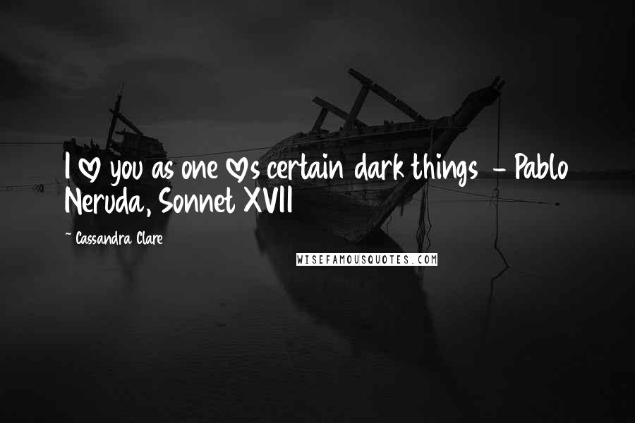 Cassandra Clare Quotes: I love you as one loves certain dark things  - Pablo Neruda, Sonnet XVII
