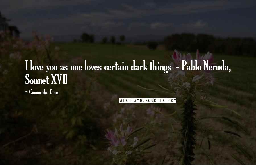 Cassandra Clare Quotes: I love you as one loves certain dark things  - Pablo Neruda, Sonnet XVII