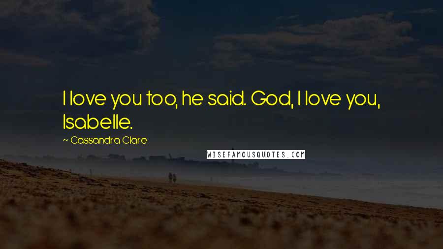 Cassandra Clare Quotes: I love you too, he said. God, I love you, Isabelle.