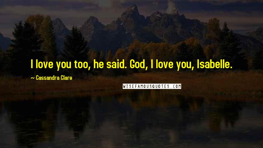 Cassandra Clare Quotes: I love you too, he said. God, I love you, Isabelle.