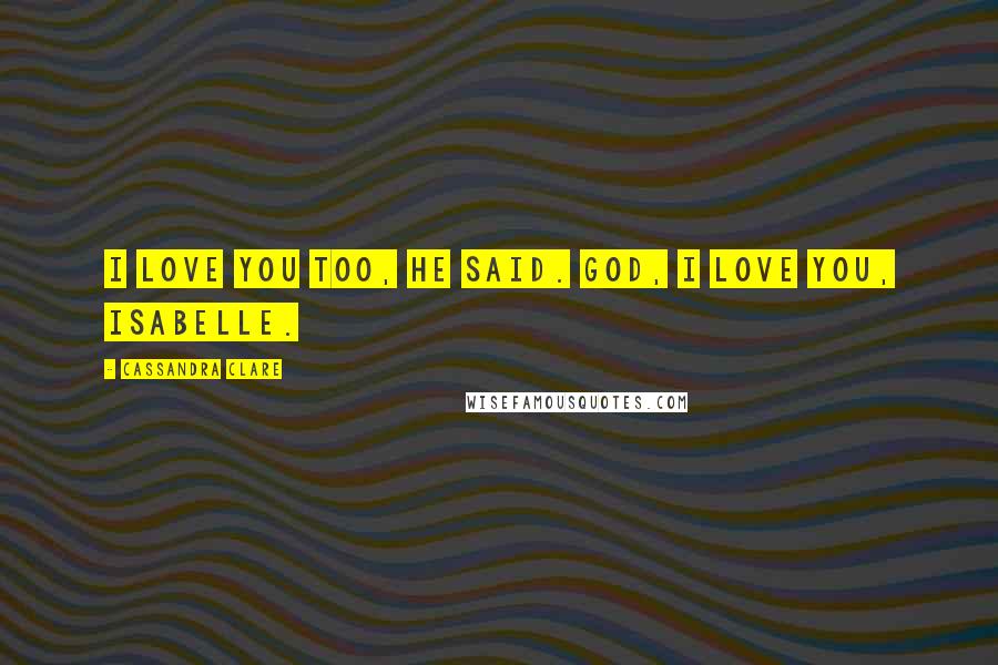 Cassandra Clare Quotes: I love you too, he said. God, I love you, Isabelle.