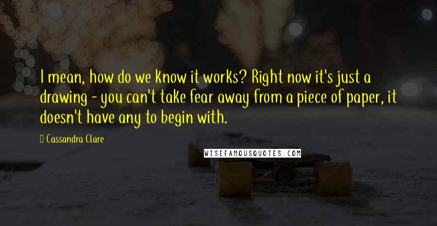 Cassandra Clare Quotes: I mean, how do we know it works? Right now it's just a drawing - you can't take fear away from a piece of paper, it doesn't have any to begin with.