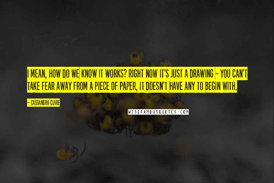 Cassandra Clare Quotes: I mean, how do we know it works? Right now it's just a drawing - you can't take fear away from a piece of paper, it doesn't have any to begin with.