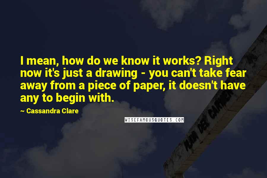 Cassandra Clare Quotes: I mean, how do we know it works? Right now it's just a drawing - you can't take fear away from a piece of paper, it doesn't have any to begin with.