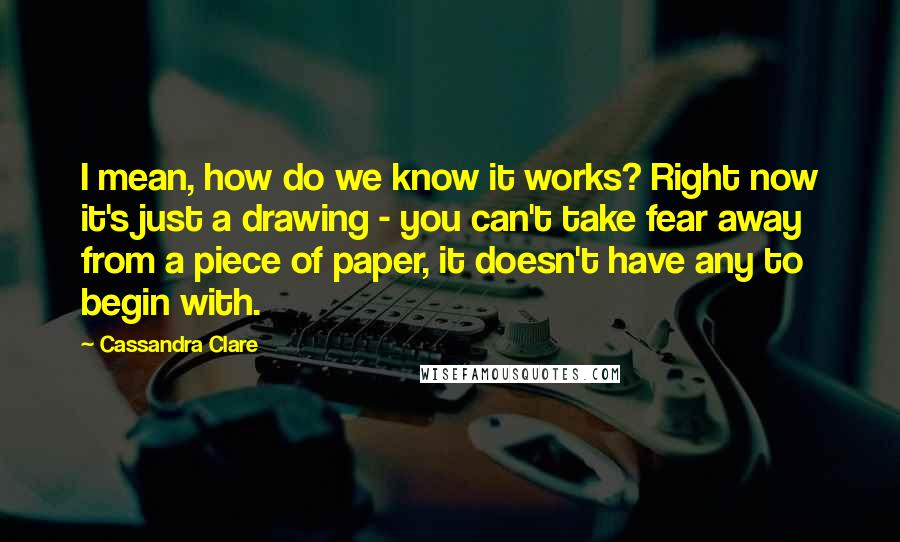Cassandra Clare Quotes: I mean, how do we know it works? Right now it's just a drawing - you can't take fear away from a piece of paper, it doesn't have any to begin with.