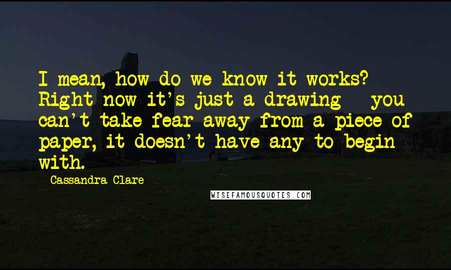 Cassandra Clare Quotes: I mean, how do we know it works? Right now it's just a drawing - you can't take fear away from a piece of paper, it doesn't have any to begin with.