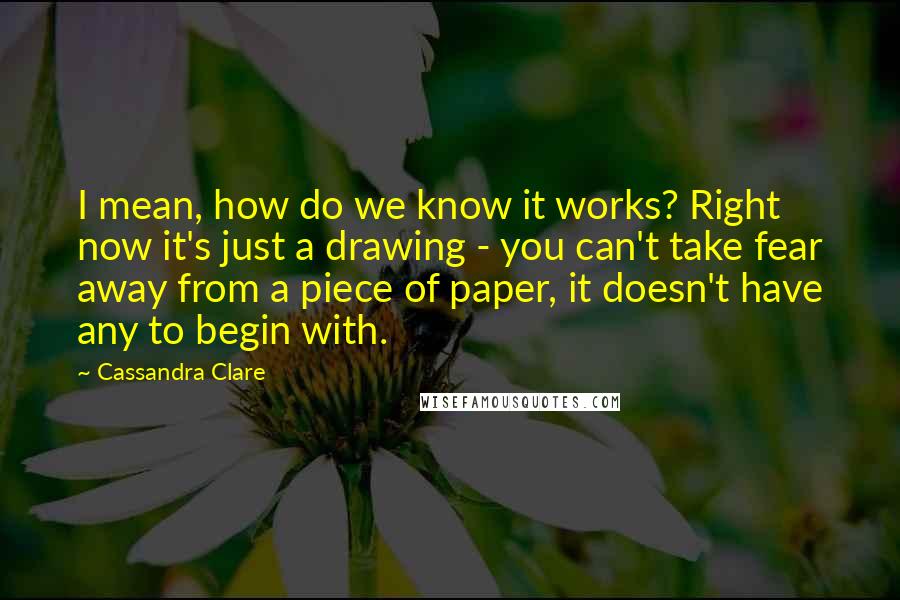 Cassandra Clare Quotes: I mean, how do we know it works? Right now it's just a drawing - you can't take fear away from a piece of paper, it doesn't have any to begin with.