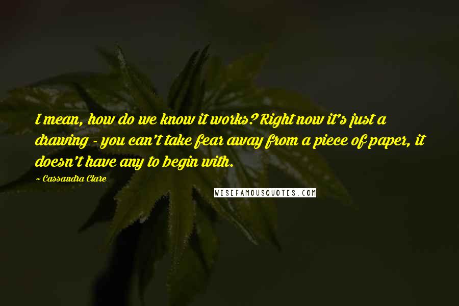 Cassandra Clare Quotes: I mean, how do we know it works? Right now it's just a drawing - you can't take fear away from a piece of paper, it doesn't have any to begin with.