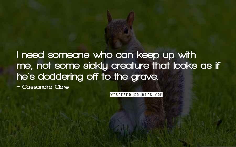 Cassandra Clare Quotes: I need someone who can keep up with me, not some sickly creature that looks as if he's doddering off to the grave.