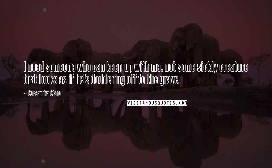 Cassandra Clare Quotes: I need someone who can keep up with me, not some sickly creature that looks as if he's doddering off to the grave.