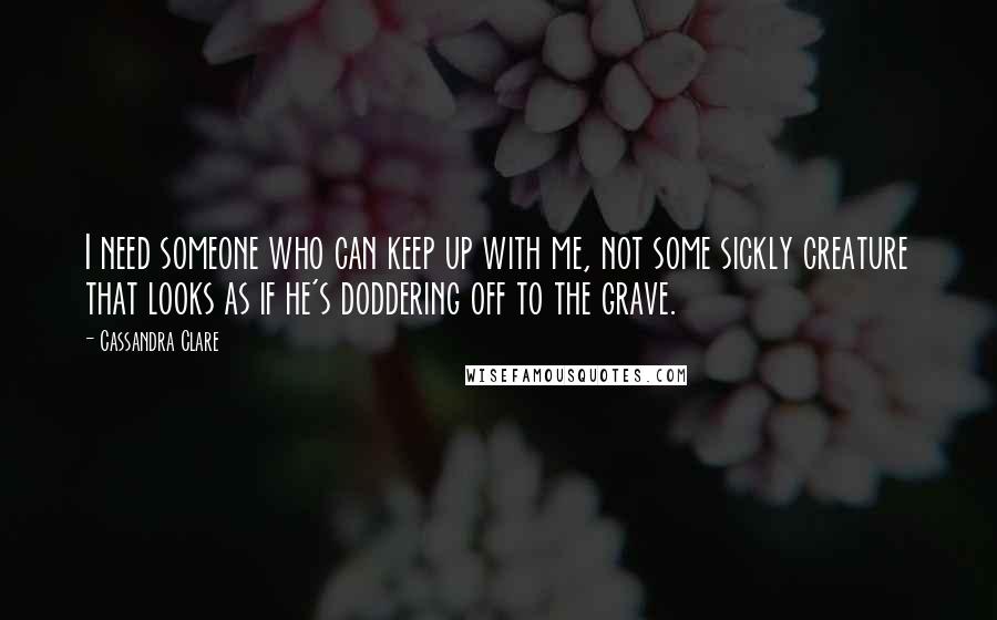 Cassandra Clare Quotes: I need someone who can keep up with me, not some sickly creature that looks as if he's doddering off to the grave.