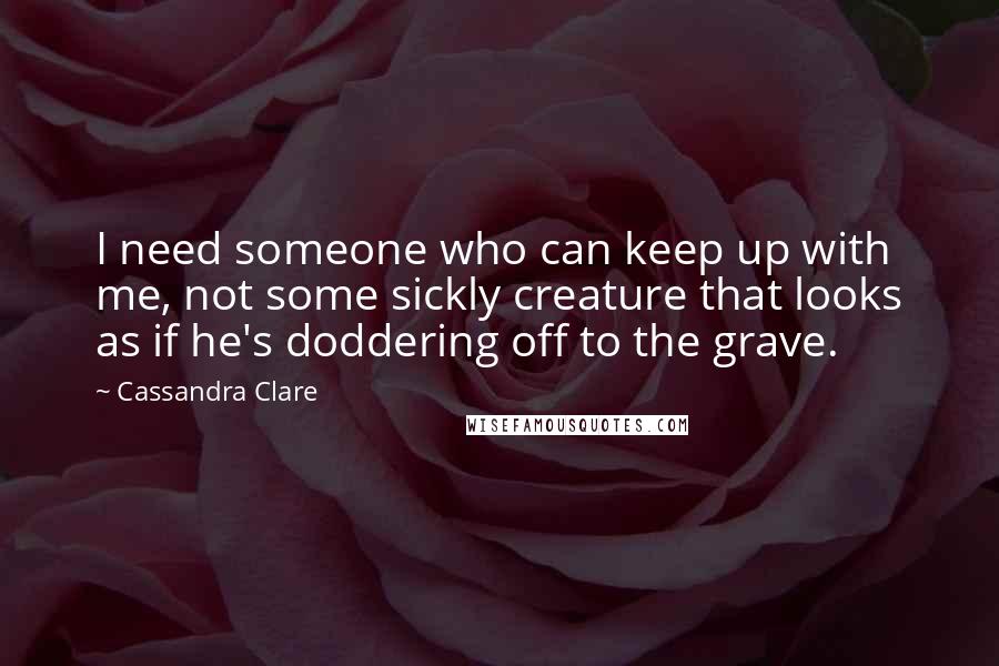 Cassandra Clare Quotes: I need someone who can keep up with me, not some sickly creature that looks as if he's doddering off to the grave.