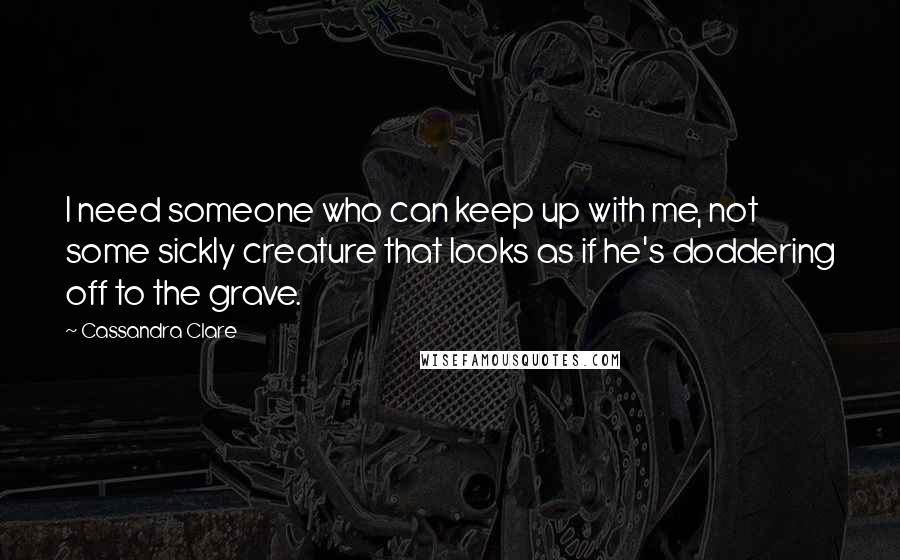 Cassandra Clare Quotes: I need someone who can keep up with me, not some sickly creature that looks as if he's doddering off to the grave.