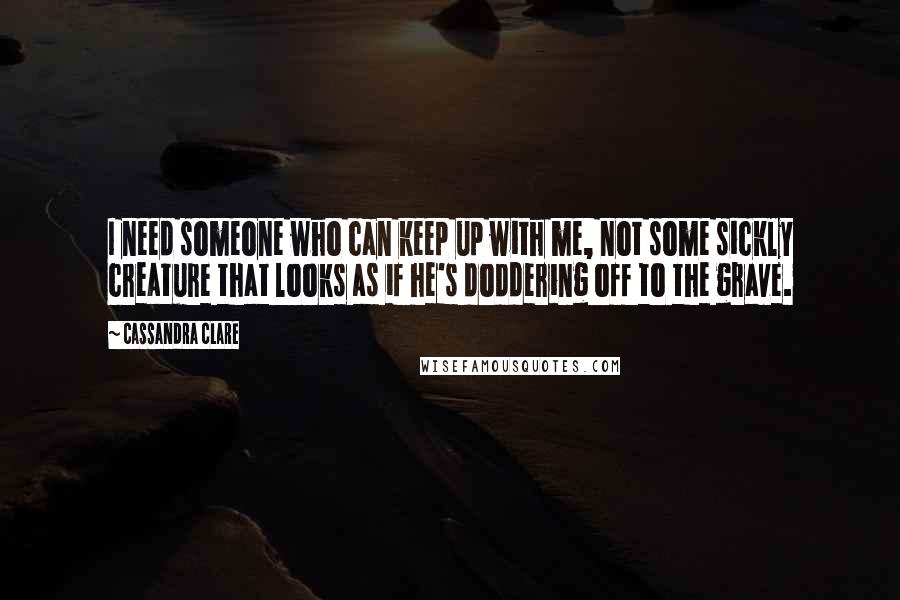 Cassandra Clare Quotes: I need someone who can keep up with me, not some sickly creature that looks as if he's doddering off to the grave.