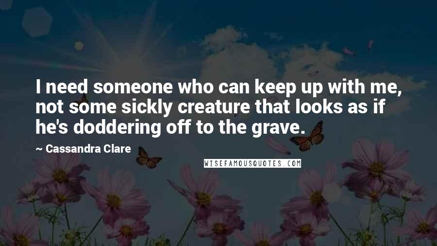 Cassandra Clare Quotes: I need someone who can keep up with me, not some sickly creature that looks as if he's doddering off to the grave.