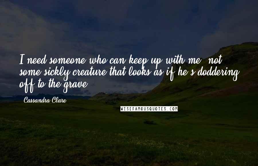 Cassandra Clare Quotes: I need someone who can keep up with me, not some sickly creature that looks as if he's doddering off to the grave.