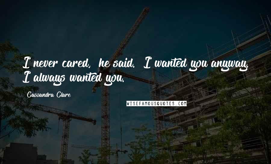 Cassandra Clare Quotes: I never cared," he said. "I wanted you anyway. I always wanted you.