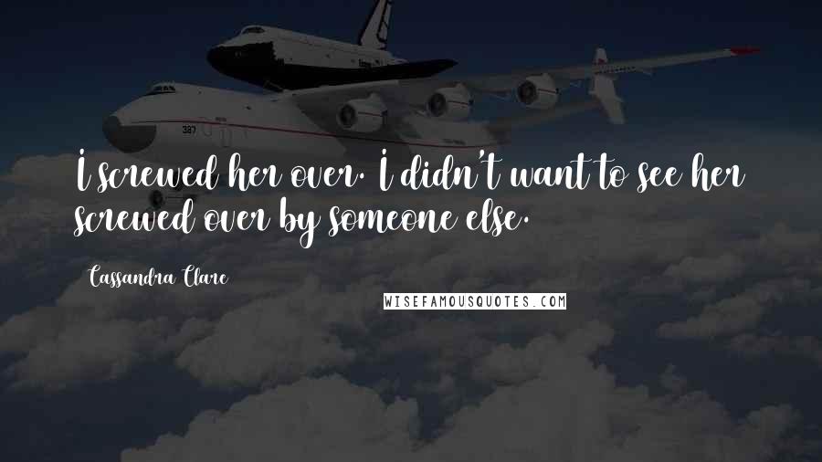 Cassandra Clare Quotes: I screwed her over. I didn't want to see her screwed over by someone else.