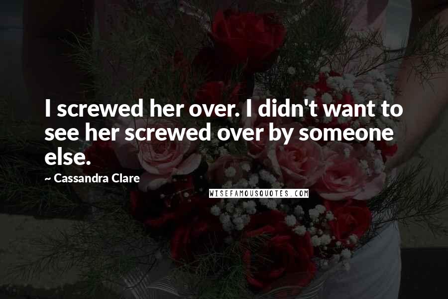 Cassandra Clare Quotes: I screwed her over. I didn't want to see her screwed over by someone else.