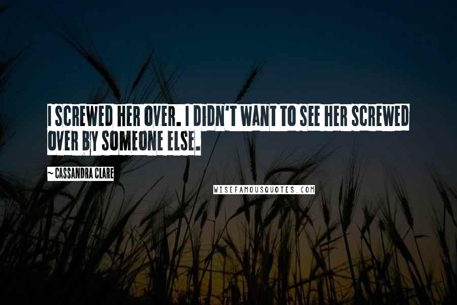 Cassandra Clare Quotes: I screwed her over. I didn't want to see her screwed over by someone else.