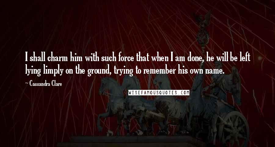 Cassandra Clare Quotes: I shall charm him with such force that when I am done, he will be left lying limply on the ground, trying to remember his own name.