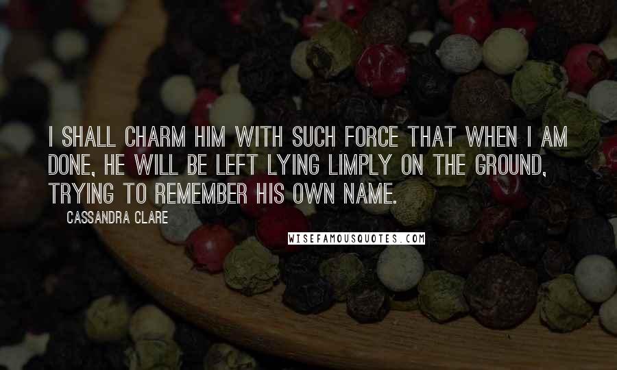 Cassandra Clare Quotes: I shall charm him with such force that when I am done, he will be left lying limply on the ground, trying to remember his own name.